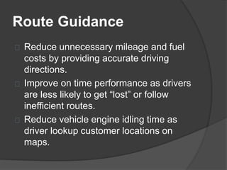 Route Guidance 
Reduce unnecessary mileage and fuel 
costs by providing accurate driving 
directions. 
Improve on time performance as drivers 
are less likely to get “lost” or follow 
inefficient routes. 
Reduce vehicle engine idling time as 
driver lookup customer locations on 
maps. 
 