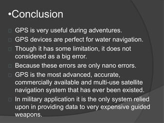 •Conclusion 
GPS is very useful during adventures. 
GPS devices are perfect for water navigation. 
Though it has some limitation, it does not 
considered as a big error. 
Because these errors are only nano errors. 
GPS is the most advanced, accurate, 
commercially available and multi-use satellite 
navigation system that has ever been existed. 
In military application it is the only system relied 
upon in providing data to very expensive guided 
weapons. 
 