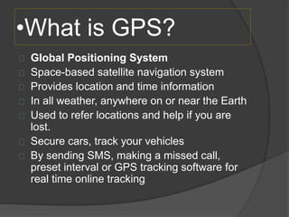 •What is GPS? 
Global Positioning System 
Space-based satellite navigation system 
Provides location and time information 
In all weather, anywhere on or near the Earth 
Used to refer locations and help if you are 
lost. 
Secure cars, track your vehicles 
By sending SMS, making a missed call, 
preset interval or GPS tracking software for 
real time online tracking 
 