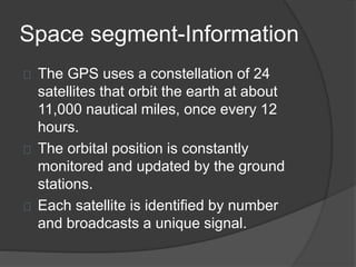 Space segment-Information 
The GPS uses a constellation of 24 
satellites that orbit the earth at about 
11,000 nautical miles, once every 12 
hours. 
The orbital position is constantly 
monitored and updated by the ground 
stations. 
Each satellite is identified by number 
and broadcasts a unique signal. 
 