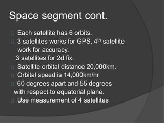 Space segment cont. 
Each satellite has 6 orbits. 
3 satellites works for GPS, 4th satellite 
work for accuracy. 
3 satellites for 2d fix. 
Satellite orbital distance 20,000km. 
Orbital speed is 14,000km/hr 
60 degrees apart and 55 degrees 
with respect to equatorial plane. 
Use measurement of 4 satellites 
 