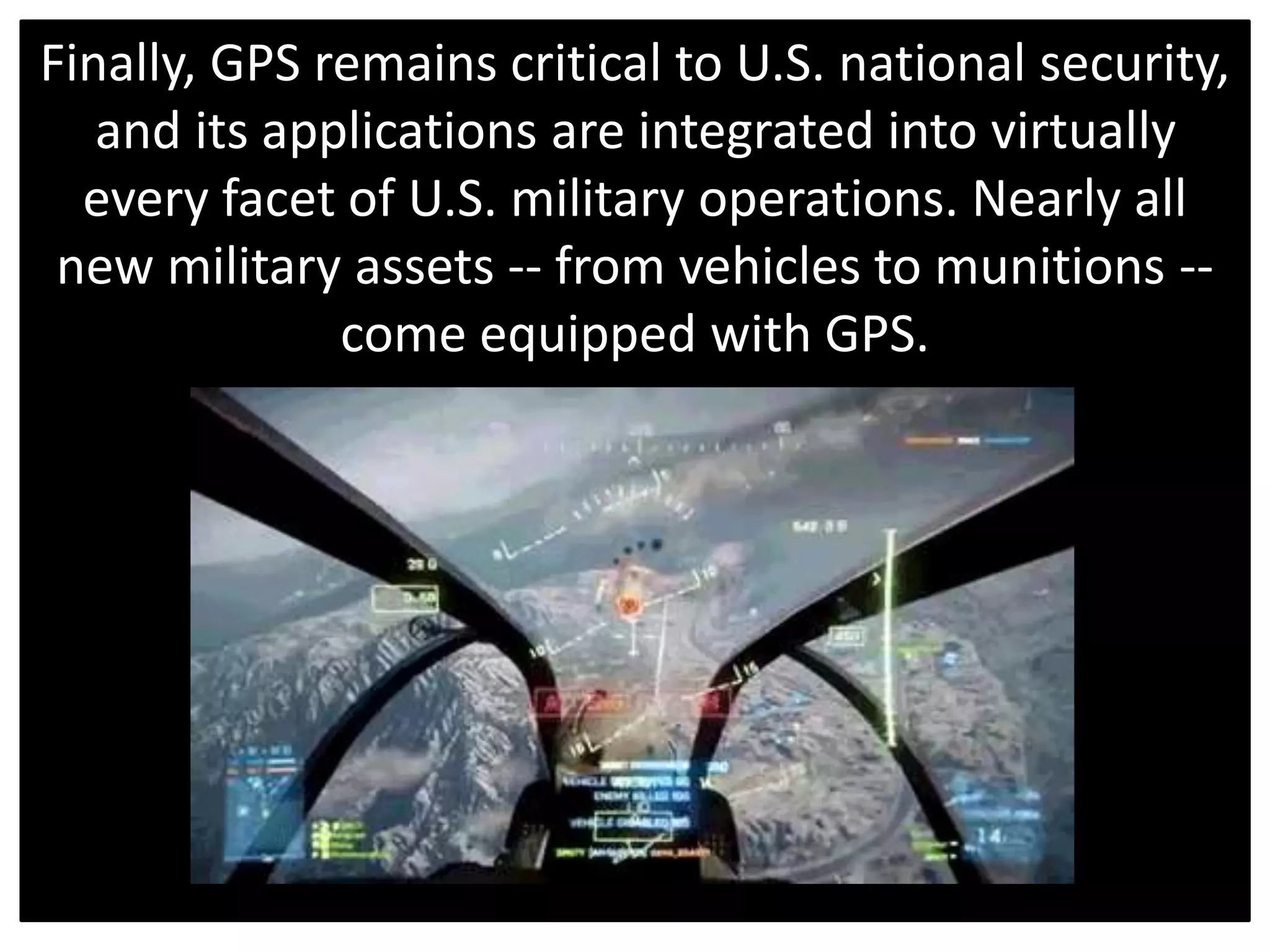 Finally, GPS remains critical to U.S. national security,
and its applications are integrated into virtually
every facet of U.S. military operations. Nearly all
new military assets -- from vehicles to munitions --
come equipped with GPS.
 