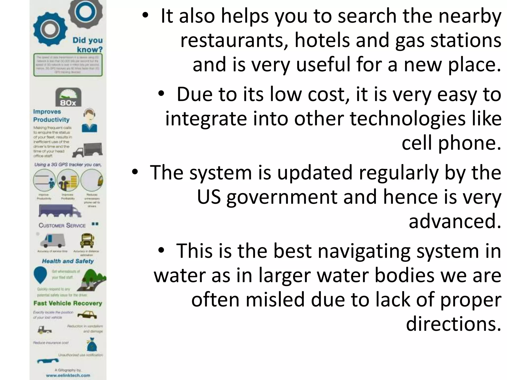 • It also helps you to search the nearby
restaurants, hotels and gas stations
and is very useful for a new place.
• Due to its low cost, it is very easy to
integrate into other technologies like
cell phone.
• The system is updated regularly by the
US government and hence is very
advanced.
• This is the best navigating system in
water as in larger water bodies we are
often misled due to lack of proper
directions.
 