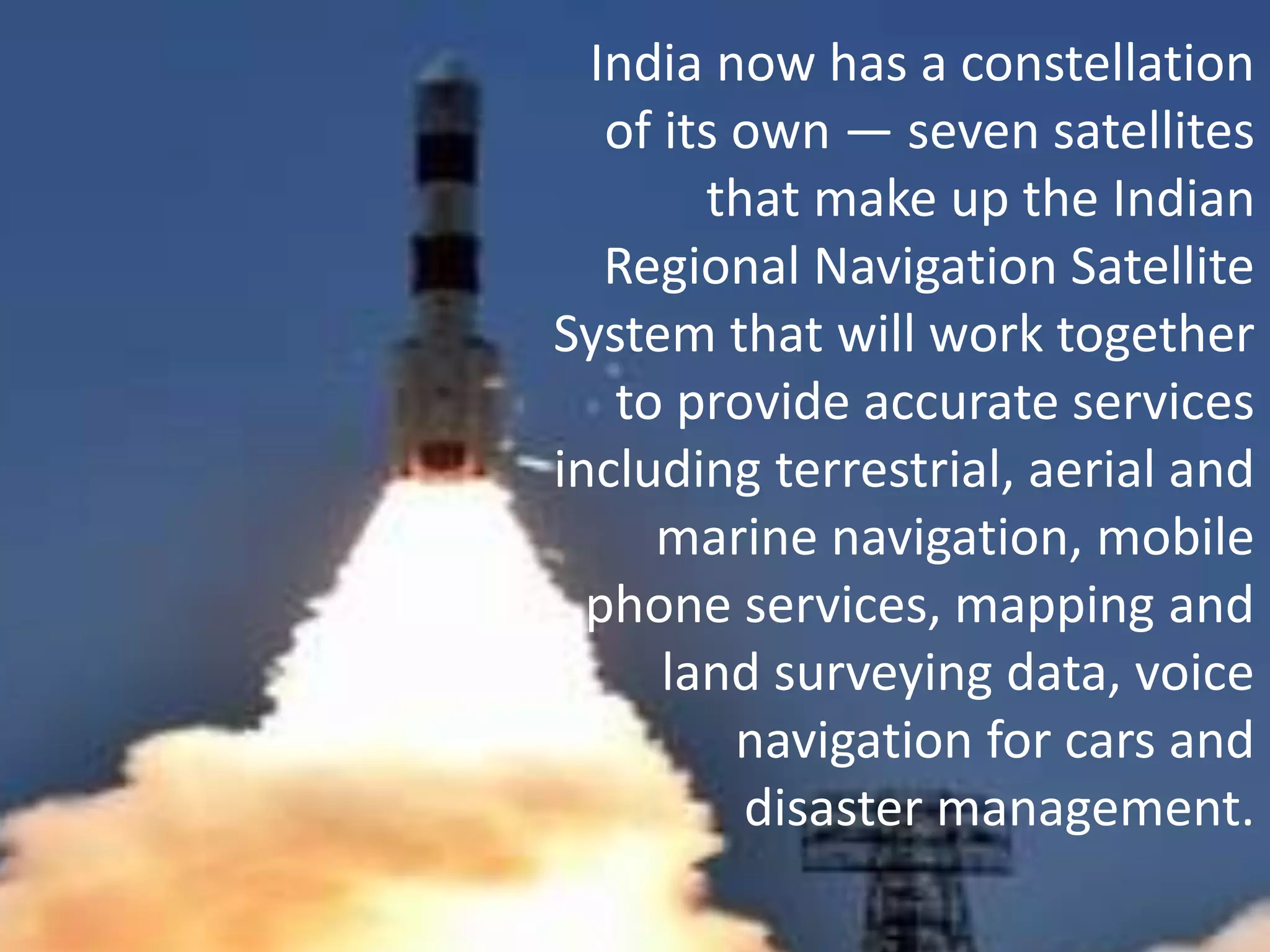 India now has a constellation
of its own — seven satellites
that make up the Indian
Regional Navigation Satellite
System that will work together
to provide accurate services
including terrestrial, aerial and
marine navigation, mobile
phone services, mapping and
land surveying data, voice
navigation for cars and
disaster management.
 