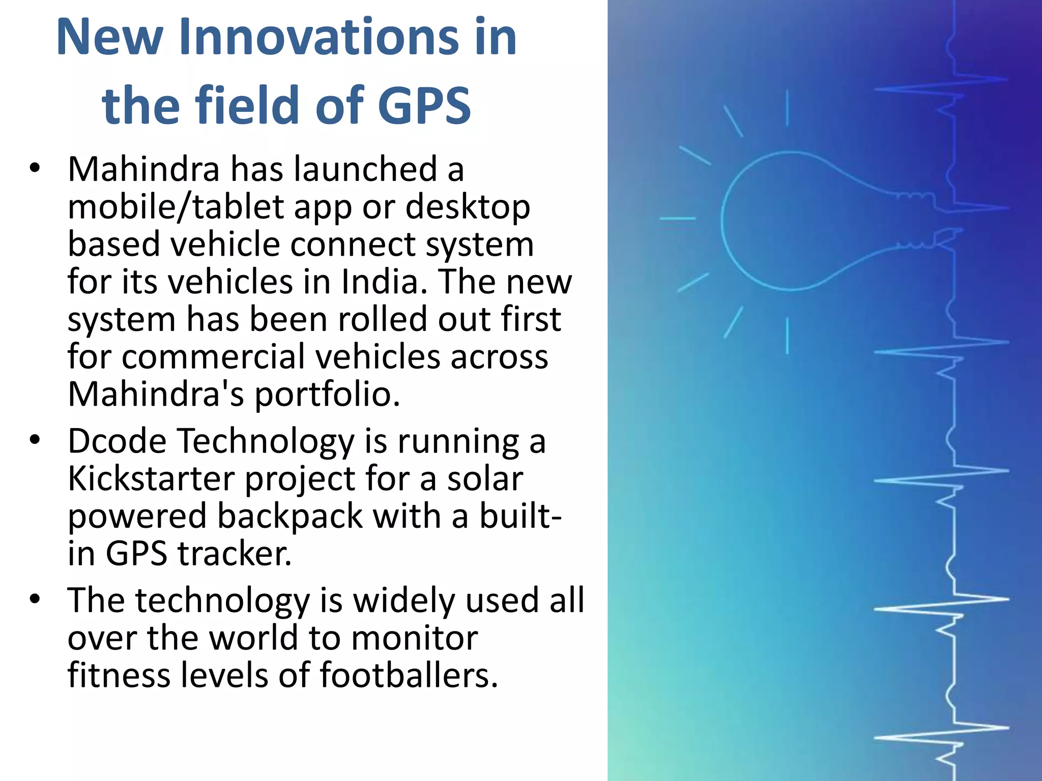 New Innovations in
the field of GPS
• Mahindra has launched a
mobile/tablet app or desktop
based vehicle connect system
for its vehicles in India. The new
system has been rolled out first
for commercial vehicles across
Mahindra's portfolio.
• Dcode Technology is running a
Kickstarter project for a solar
powered backpack with a built-
in GPS tracker.
• The technology is widely used all
over the world to monitor
fitness levels of footballers.
 