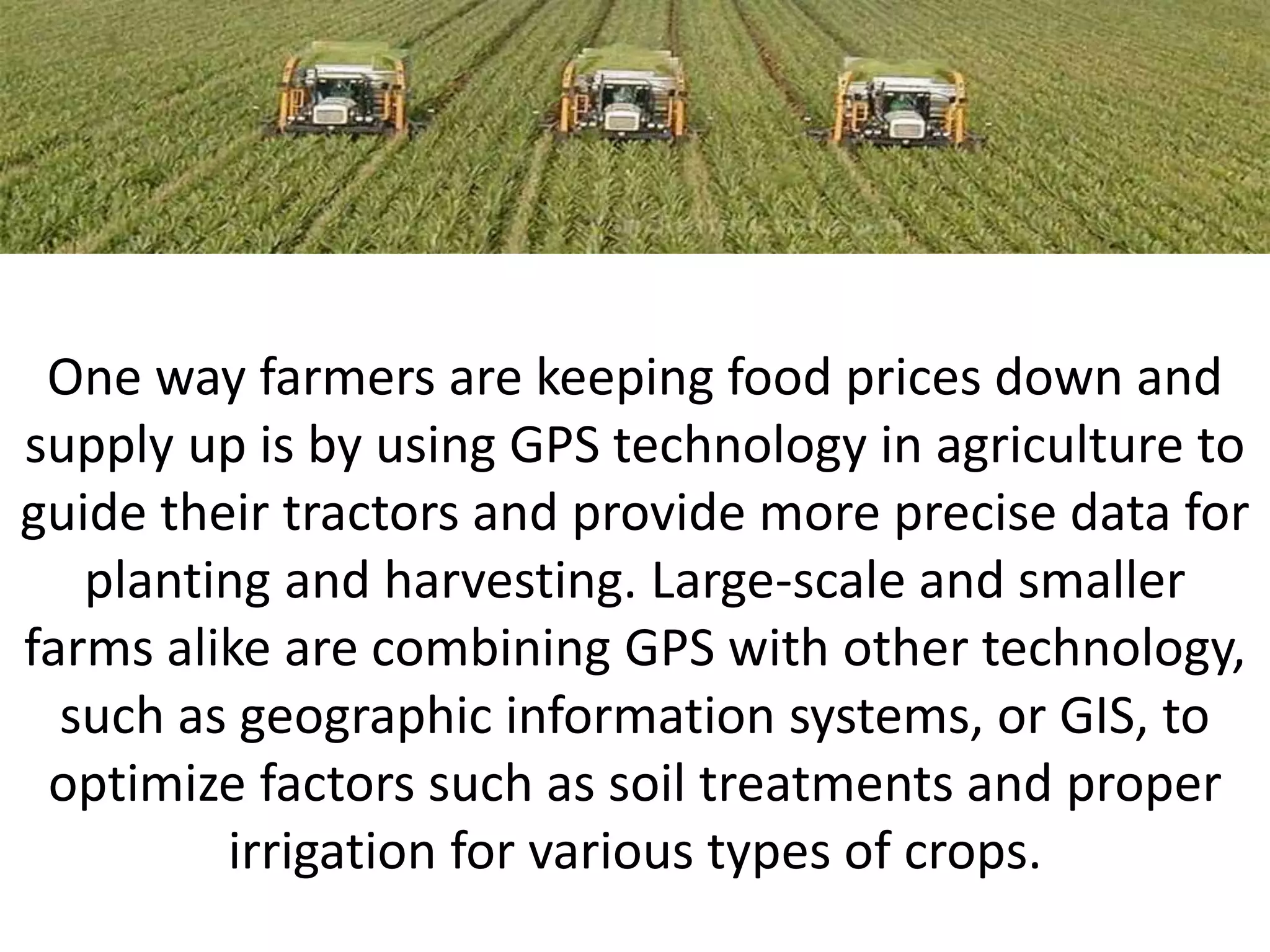 One way farmers are keeping food prices down and
supply up is by using GPS technology in agriculture to
guide their tractors and provide more precise data for
planting and harvesting. Large-scale and smaller
farms alike are combining GPS with other technology,
such as geographic information systems, or GIS, to
optimize factors such as soil treatments and proper
irrigation for various types of crops.
 
