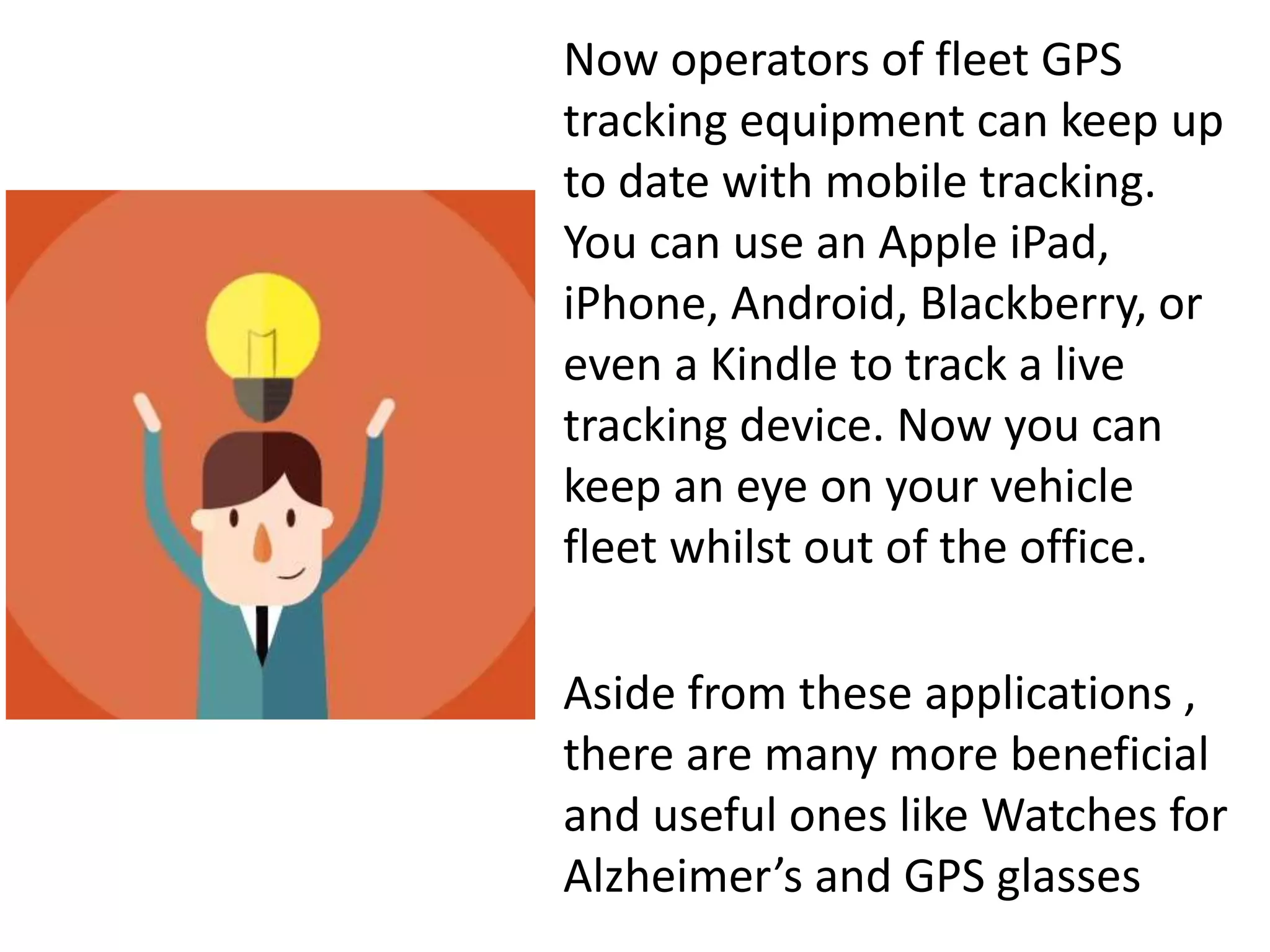 Now operators of fleet GPS
tracking equipment can keep up
to date with mobile tracking.
You can use an Apple iPad,
iPhone, Android, Blackberry, or
even a Kindle to track a live
tracking device. Now you can
keep an eye on your vehicle
fleet whilst out of the office.
Aside from these applications ,
there are many more beneficial
and useful ones like Watches for
Alzheimer’s and GPS glasses
 