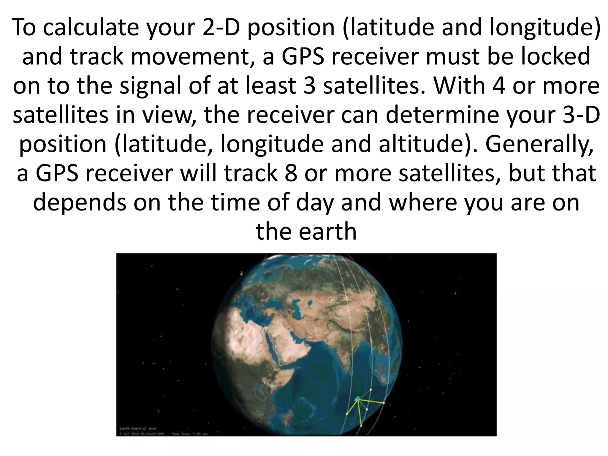 To calculate your 2-D position (latitude and longitude)
and track movement, a GPS receiver must be locked
on to the signal of at least 3 satellites. With 4 or more
satellites in view, the receiver can determine your 3-D
position (latitude, longitude and altitude). Generally,
a GPS receiver will track 8 or more satellites, but that
depends on the time of day and where you are on
the earth
 