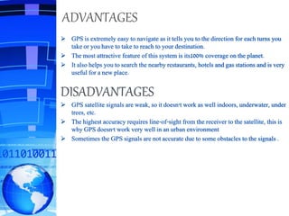 ADVANTAGES
 GPS is extremely easy to navigate as it tells you to the direction for each turns you
take or you have to take to reach to your destination.
 The most attractive feature of this system is its100% coverage on the planet.
 It also helps you to search the nearby restaurants, hotels and gas stations and is very
useful for a new place.
DISADVANTAGES
 GPS satellite signals are weak, so it doesn't work as well indoors, underwater, under
trees, etc.
 The highest accuracy requires line-of-sight from the receiver to the satellite, this is
why GPS doesn't work very well in an urban environment
 Sometimes the GPS signals are not accurate due to some obstacles to the signals .
 