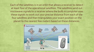 Each of the satellites is in an orbit that allows a receiver to detect
at least four of the operational satellites.The satellites send out
microwave signals to a receiver where the built-in computer uses
these signals to work out your precise distance from each of the
four satellites and then triangulates your exact position on the
planet to the nearest few meters based on these distances.
 