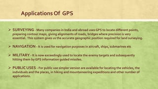 Applications Of GPS
 SURVEYING - Many companies in India and abroad uses GPS to locate different points,
preparing contour maps, giving alignments of roads, bridges where precision is very
essential. This system gives us the accurate geographic position required for land surveying.
 NAVIGATION - It is used for navigation purposes in aircraft, ships, submarines etc
 MILITARY - It is now exceedingly used to locate the enemy targets and subsequently
hitting them by GPS information guided missiles.
 PUBLIC USES - For public use simpler version are available for locating the vehicles, the
individuals and the places, in hiking and mountaineering expeditions and other number of
applications.
 