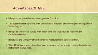 Advantages Of GPS
 It helps to survey with many times greater Precision.
 This system is fast replacing with conventional methods of surveying likeTriangulation,
Traversing, etc.
 It helps to complete a Survey with lesser time and thus helps to cut down the
Completion Period.
 It Reduces the Difficulty of taking manual measurements to great extent.
 With GPS there is a very less chances of error. And this error may come only due to the
instrument malfunction.
 