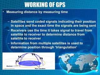 WORKING OF GPS
• Measuring distance by measuring time
– Satellites send coded signals indicating their position
in space and the exact time the signals are being sent
– Receivers use the time it takes signal to travel from
satellite to receiver to determine distance from
satellite to receiver
– Information from multiple satellites is used to
determine position through ‘triangulation’

 