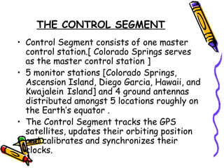 THE CONTROL SEGMENT
• Control Segment consists of one master
control station.[ Colorado Springs serves
as the master control station ]
• 5 monitor stations [Colorado Springs,
Ascension Island, Diego Garcia, Hawaii, and
Kwajalein Island] and 4 ground antennas
distributed amongst 5 locations roughly on
the Earth’s equator .
• The Control Segment tracks the GPS
satellites, updates their orbiting position
and calibrates and synchronizes their
clocks.
 