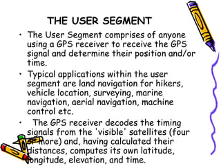THE USER SEGMENT
• The User Segment comprises of anyone
using a GPS receiver to receive the GPS
signal and determine their position and/or
time.
• Typical applications within the user
segment are land navigation for hikers,
vehicle location, surveying, marine
navigation, aerial navigation, machine
control etc.
• The GPS receiver decodes the timing
signals from the 'visible' satellites (four
or more) and, having calculated their
distances, computes its own latitude,
longitude, elevation, and time.
 