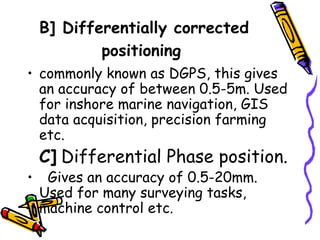 B] Differentially corrected
positioning
• commonly known as DGPS, this gives
an accuracy of between 0.5-5m. Used
for inshore marine navigation, GIS
data acquisition, precision farming
etc.
C] Differential Phase position.
• Gives an accuracy of 0.5-20mm.
Used for many surveying tasks,
machine control etc.
 