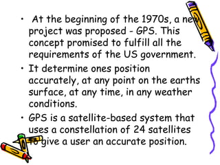 • At the beginning of the 1970s, a new
project was proposed - GPS. This
concept promised to fulfill all the
requirements of the US government.
• It determine ones position
accurately, at any point on the earths
surface, at any time, in any weather
conditions.
• GPS is a satellite-based system that
uses a constellation of 24 satellites
to give a user an accurate position.
 