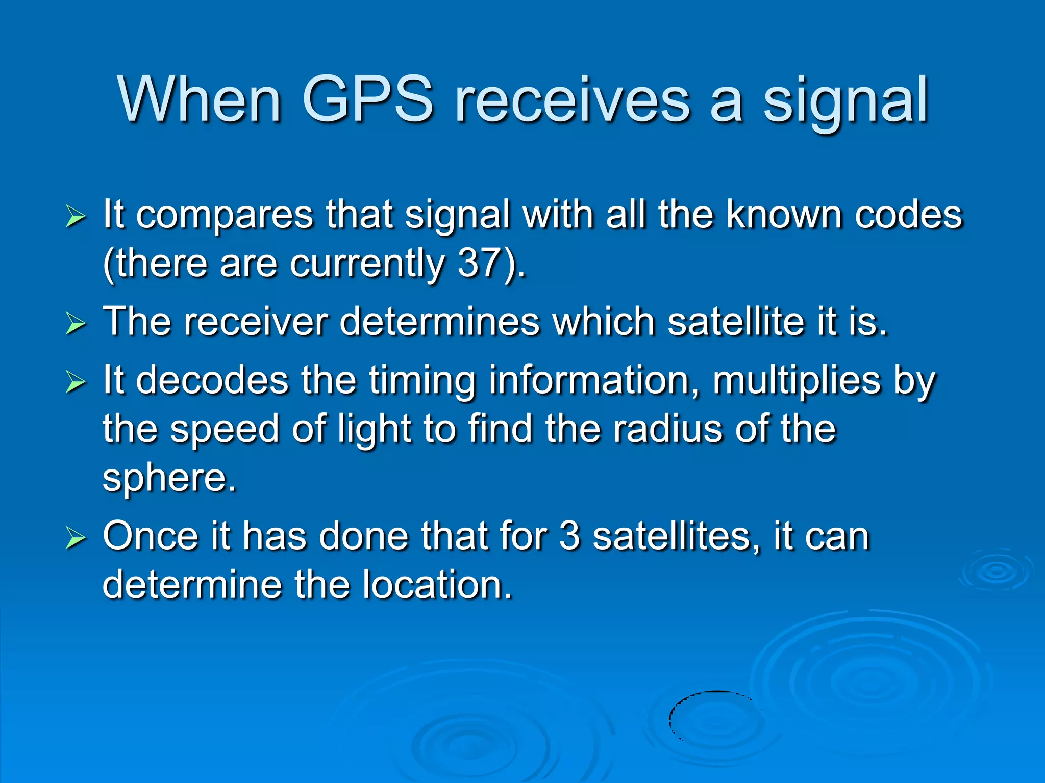 When GPS receives a signal
 It compares that signal with all the known codes
(there are currently 37).
 The receiver determines which satellite it is.
 It decodes the timing information, multiplies by
the speed of light to find the radius of the
sphere.
 Once it has done that for 3 satellites, it can
determine the location.
 