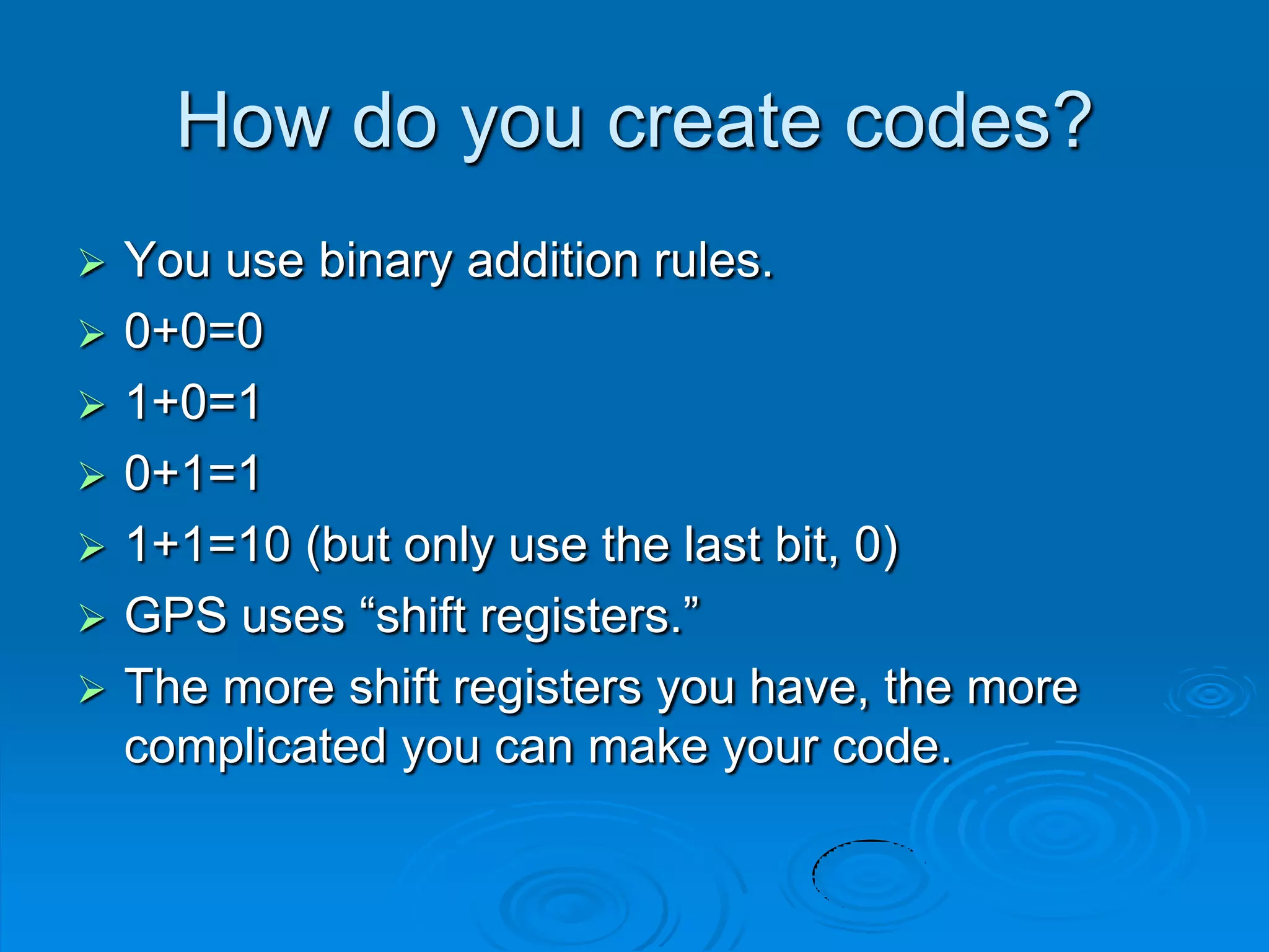 How do you create codes?
 You use binary addition rules.
 0+0=0
 1+0=1
 0+1=1
 1+1=10 (but only use the last bit, 0)
 GPS uses “shift registers.”
 The more shift registers you have, the more
complicated you can make your code.
 