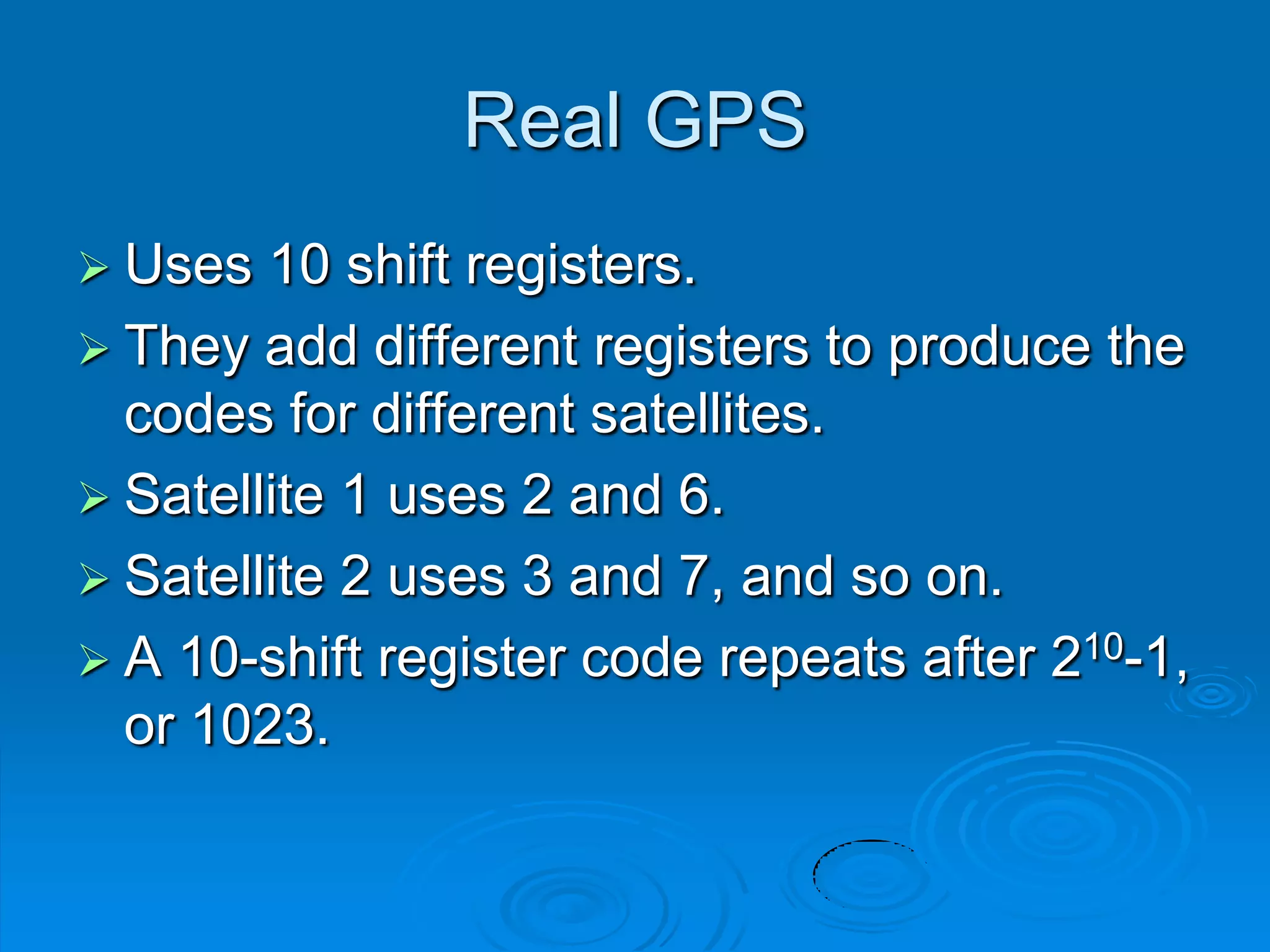 Real GPS
 Uses 10 shift registers.
 They add different registers to produce the
codes for different satellites.
 Satellite 1 uses 2 and 6.
 Satellite 2 uses 3 and 7, and so on.
 A 10-shift register code repeats after 210-1,
or 1023.
 