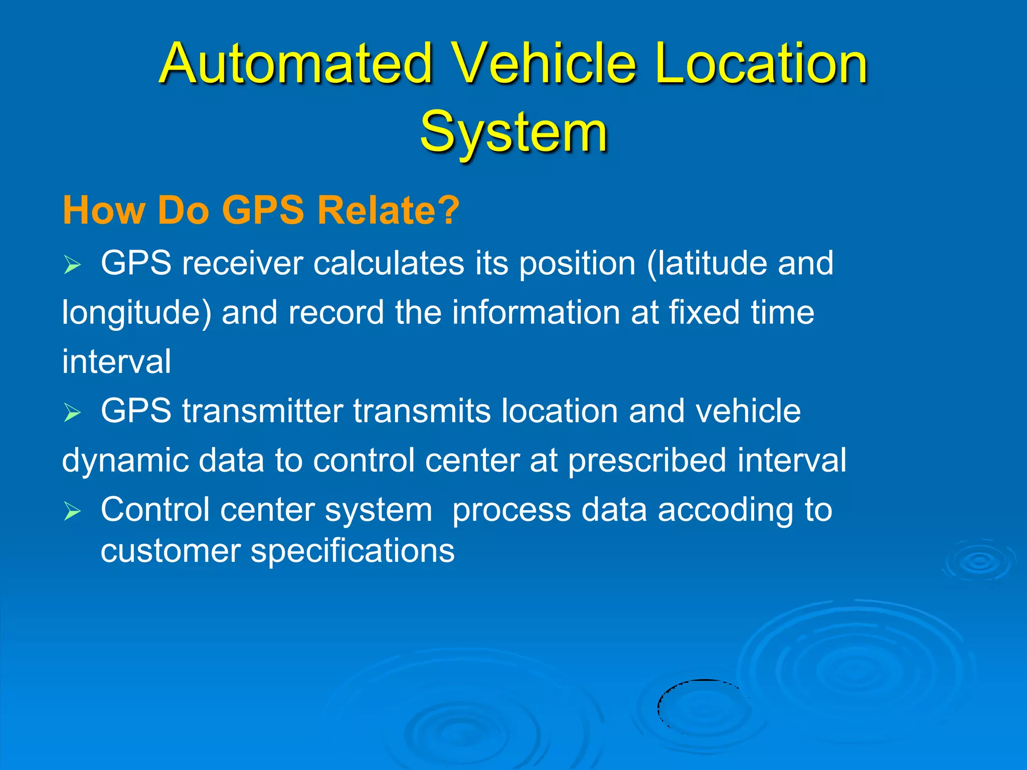 Automated Vehicle Location
System
How Do GPS Relate?
 GPS receiver calculates its position (latitude and
longitude) and record the information at fixed time
interval
 GPS transmitter transmits location and vehicle
dynamic data to control center at prescribed interval
 Control center system process data accoding to
customer specifications
 