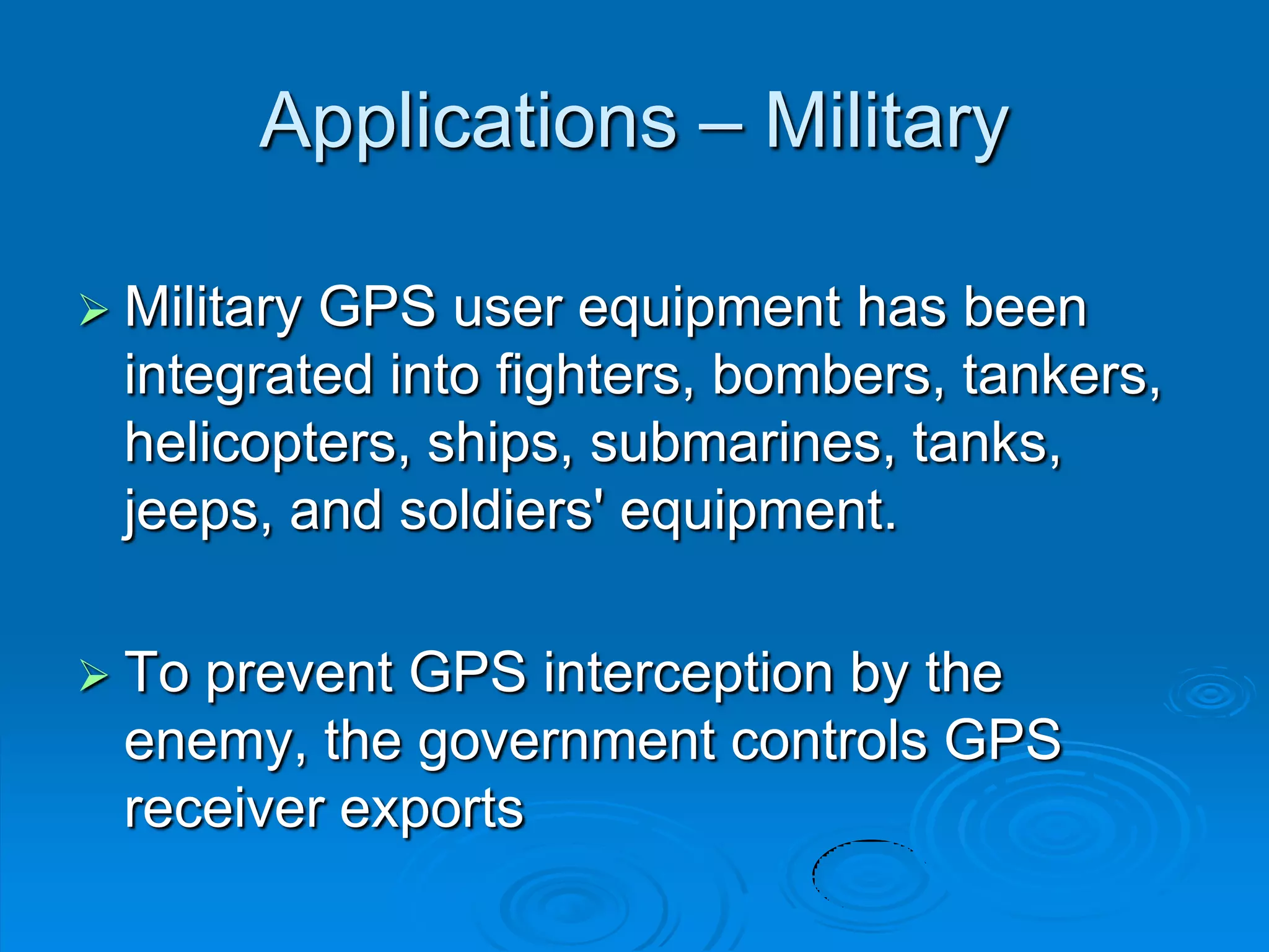 Applications – Military
 Military GPS user equipment has been
integrated into fighters, bombers, tankers,
helicopters, ships, submarines, tanks,
jeeps, and soldiers' equipment.
 To prevent GPS interception by the
enemy, the government controls GPS
receiver exports
 