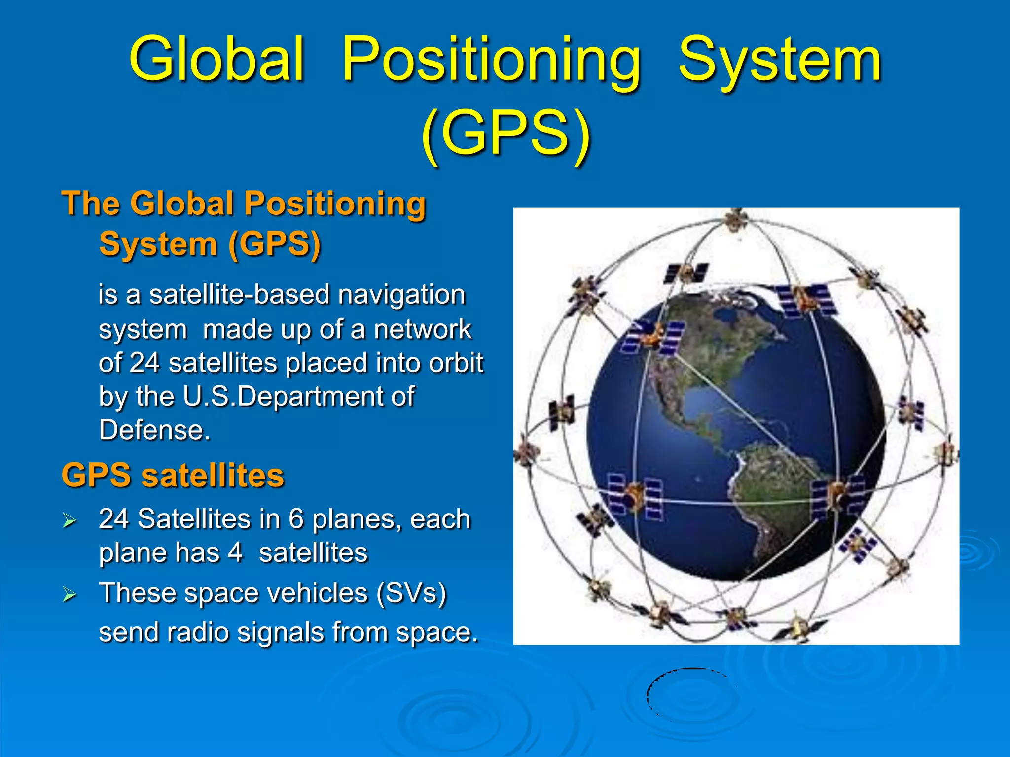Global Positioning System
(GPS)
The Global Positioning
System (GPS)
is a satellite-based navigation
system made up of a network
of 24 satellites placed into orbit
by the U.S.Department of
Defense.
GPS satellites
 24 Satellites in 6 planes, each
plane has 4 satellites
 These space vehicles (SVs)
send radio signals from space.
 