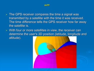 “”
 The GPS receiver compares the time a signal was
transmitted by a satellite with the time it was received.
The time difference tells the GPS receiver how far away
the satellite is.
 With four or more satellites in view, the receiver can
determine the user's 3D position (latitude, longitude and
altitude).
 
