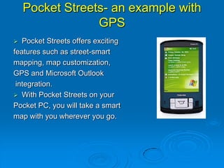 Pocket Streets- an example with
GPS
 Pocket Streets offers exciting
features such as street-smart
mapping, map customization,
GPS and Microsoft Outlook
integration.
 With Pocket Streets on your
Pocket PC, you will take a smart
map with you wherever you go.
 