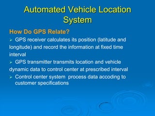 Automated Vehicle Location
System
How Do GPS Relate?
 GPS receiver calculates its position (latitude and
longitude) and record the information at fixed time
interval
 GPS transmitter transmits location and vehicle
dynamic data to control center at prescribed interval
 Control center system process data accoding to
customer specifications
 