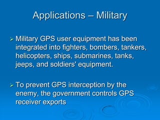 Applications – Military
 Military GPS user equipment has been
integrated into fighters, bombers, tankers,
helicopters, ships, submarines, tanks,
jeeps, and soldiers' equipment.
 To prevent GPS interception by the
enemy, the government controls GPS
receiver exports
 