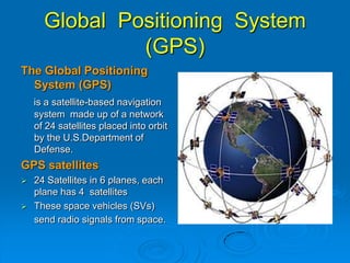 Global Positioning System
(GPS)
The Global Positioning
System (GPS)
is a satellite-based navigation
system made up of a network
of 24 satellites placed into orbit
by the U.S.Department of
Defense.
GPS satellites
 24 Satellites in 6 planes, each
plane has 4 satellites
 These space vehicles (SVs)
send radio signals from space.
 