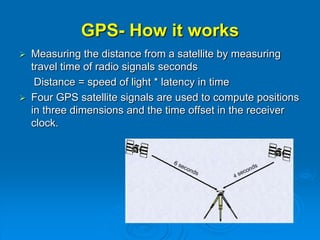 GPS- How it works
 Measuring the distance from a satellite by measuring
travel time of radio signals seconds
Distance = speed of light * latency in time
 Four GPS satellite signals are used to compute positions
in three dimensions and the time offset in the receiver
clock.
 