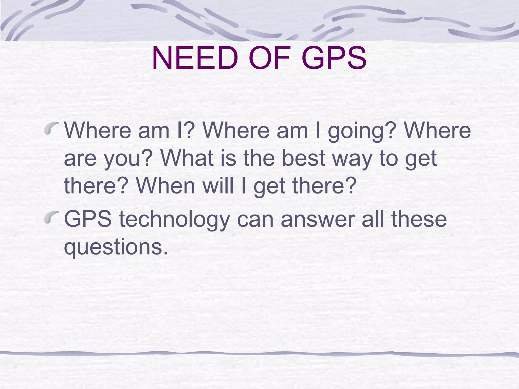 NEED OF GPS
Where am I? Where am I going? Where
are you? What is the best way to get
there? When will I get there?
GPS technology can answer all these
questions.
 
