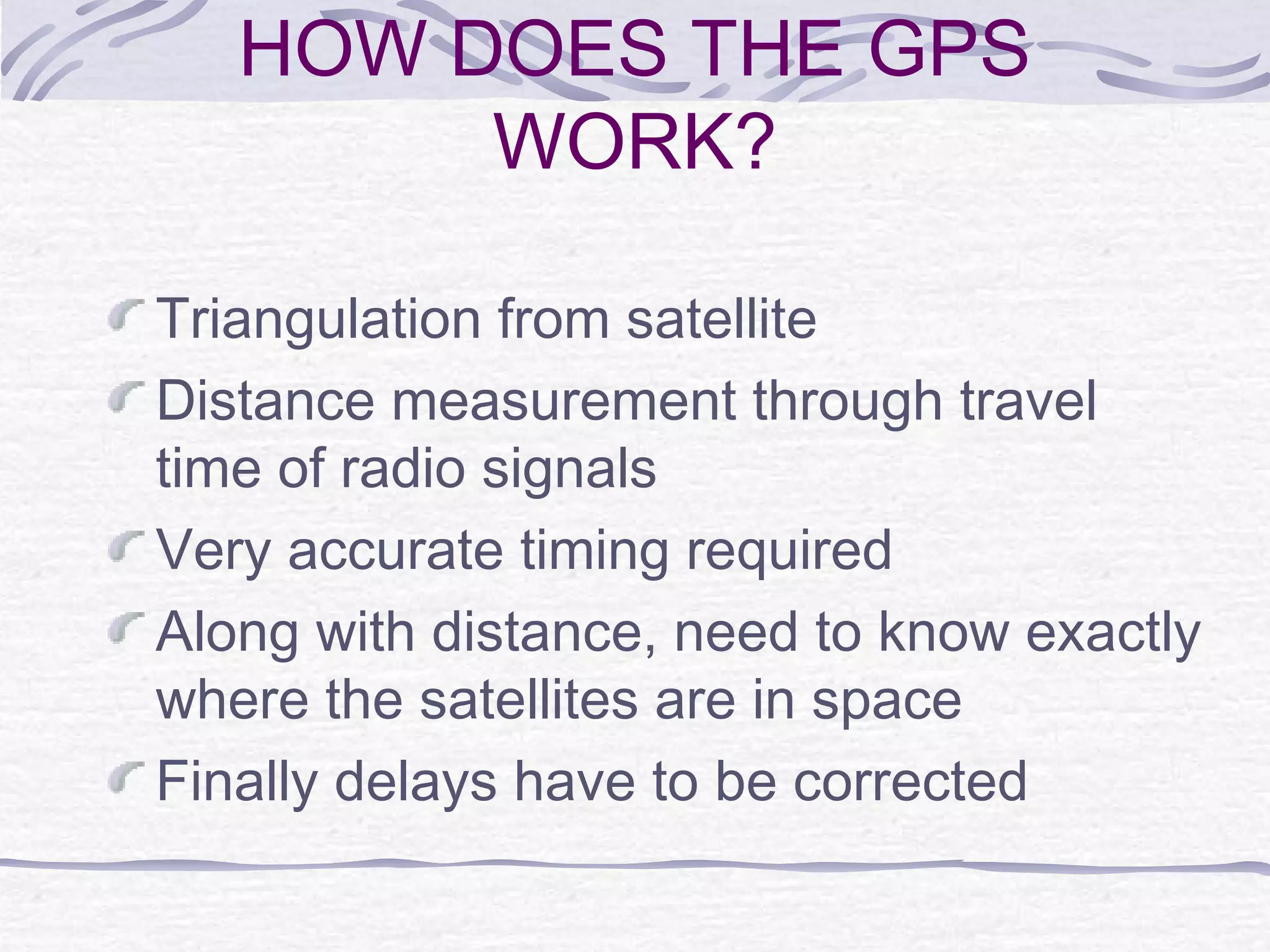 HOW DOES THE GPS
WORK?
Triangulation from satellite
Distance measurement through travel
time of radio signals
Very accurate timing required
Along with distance, need to know exactly
where the satellites are in space
Finally delays have to be corrected
 