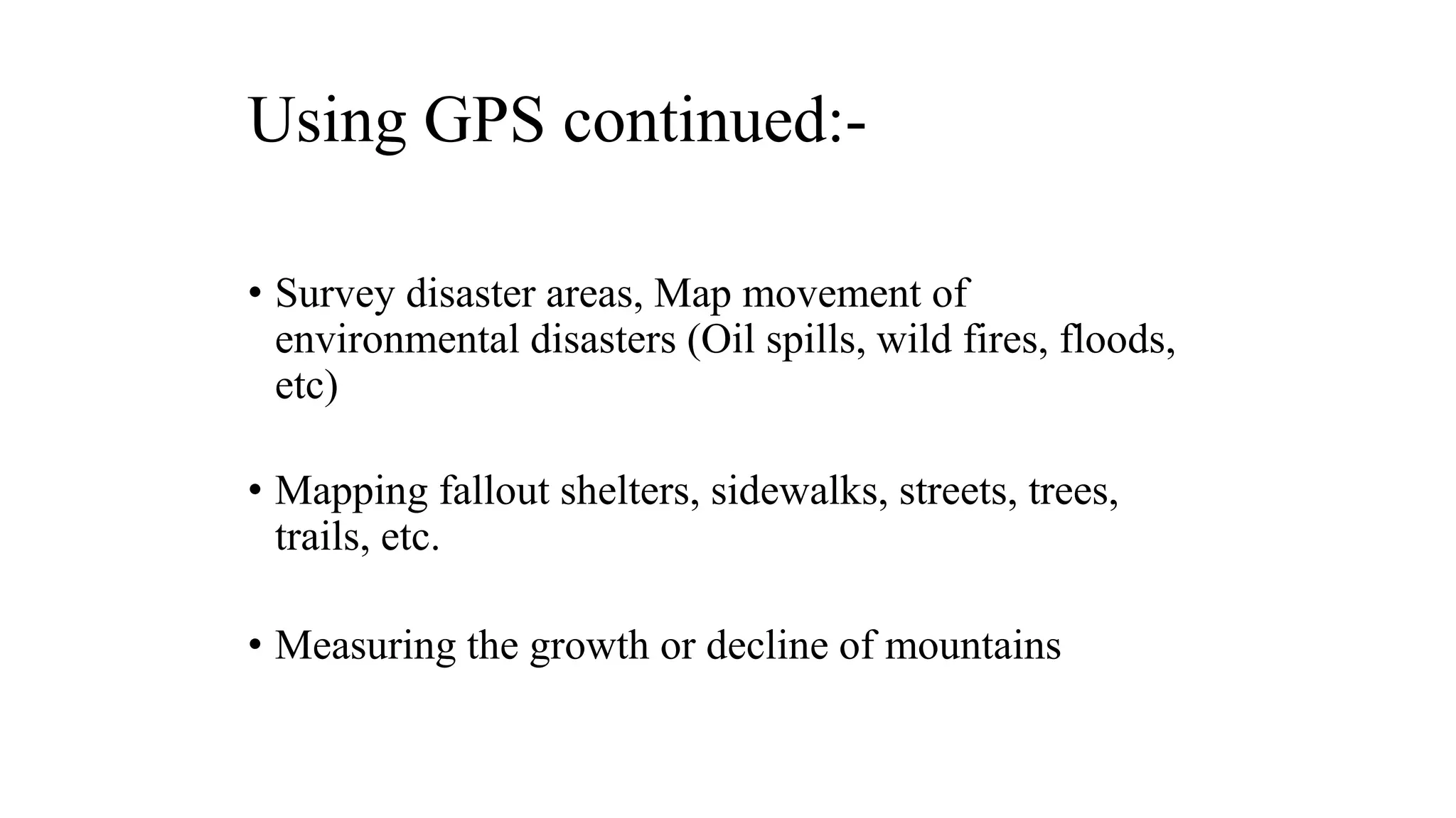 Using GPS continued:-
• Survey disaster areas, Map movement of
environmental disasters (Oil spills, wild fires, floods,
etc)
• Mapping fallout shelters, sidewalks, streets, trees,
trails, etc.
• Measuring the growth or decline of mountains
 