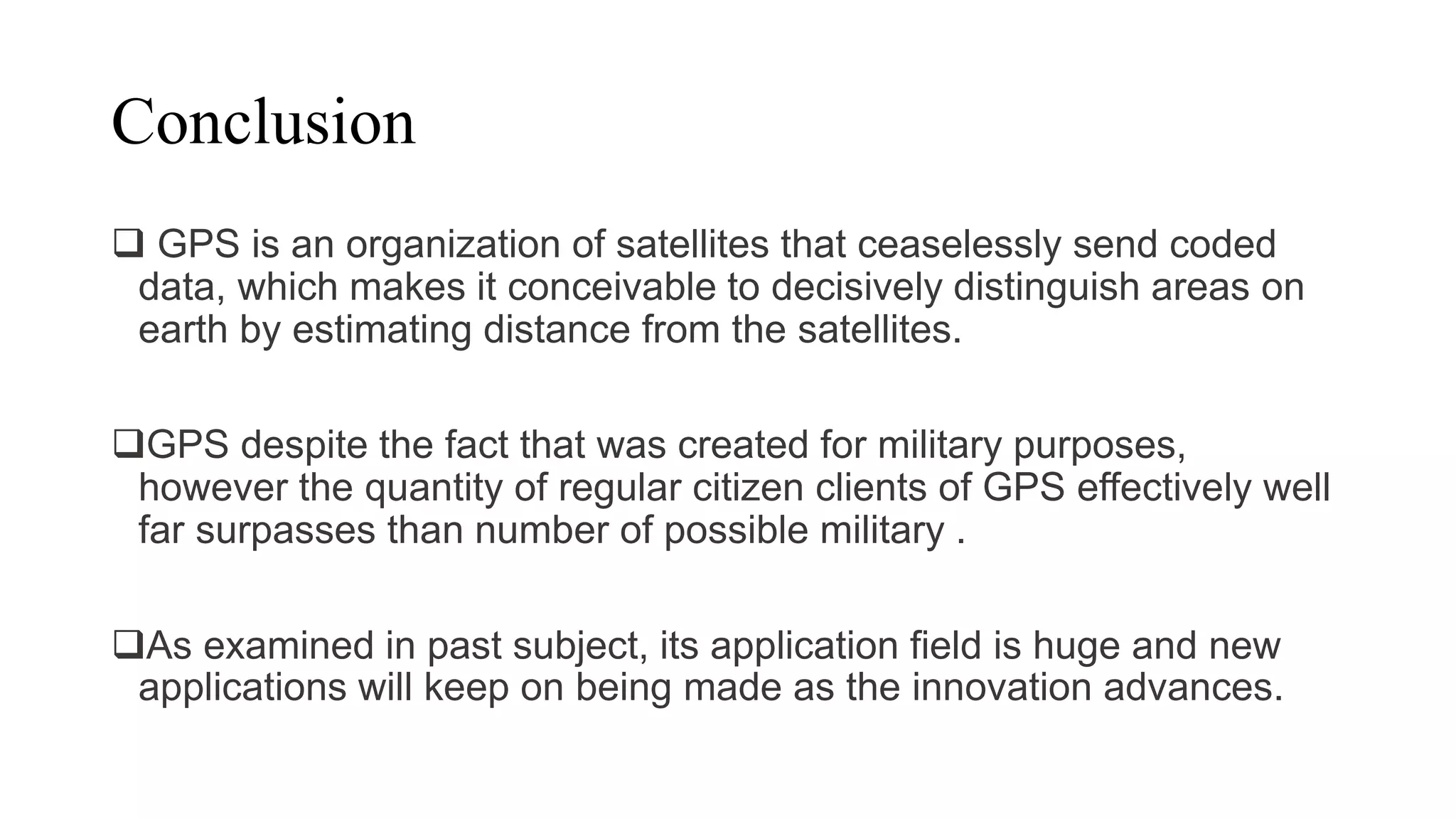 Conclusion
❑ GPS is an organization of satellites that ceaselessly send coded
data, which makes it conceivable to decisively distinguish areas on
earth by estimating distance from the satellites.
❑GPS despite the fact that was created for military purposes,
however the quantity of regular citizen clients of GPS effectively well
far surpasses than number of possible military .
❑As examined in past subject, its application field is huge and new
applications will keep on being made as the innovation advances.
 