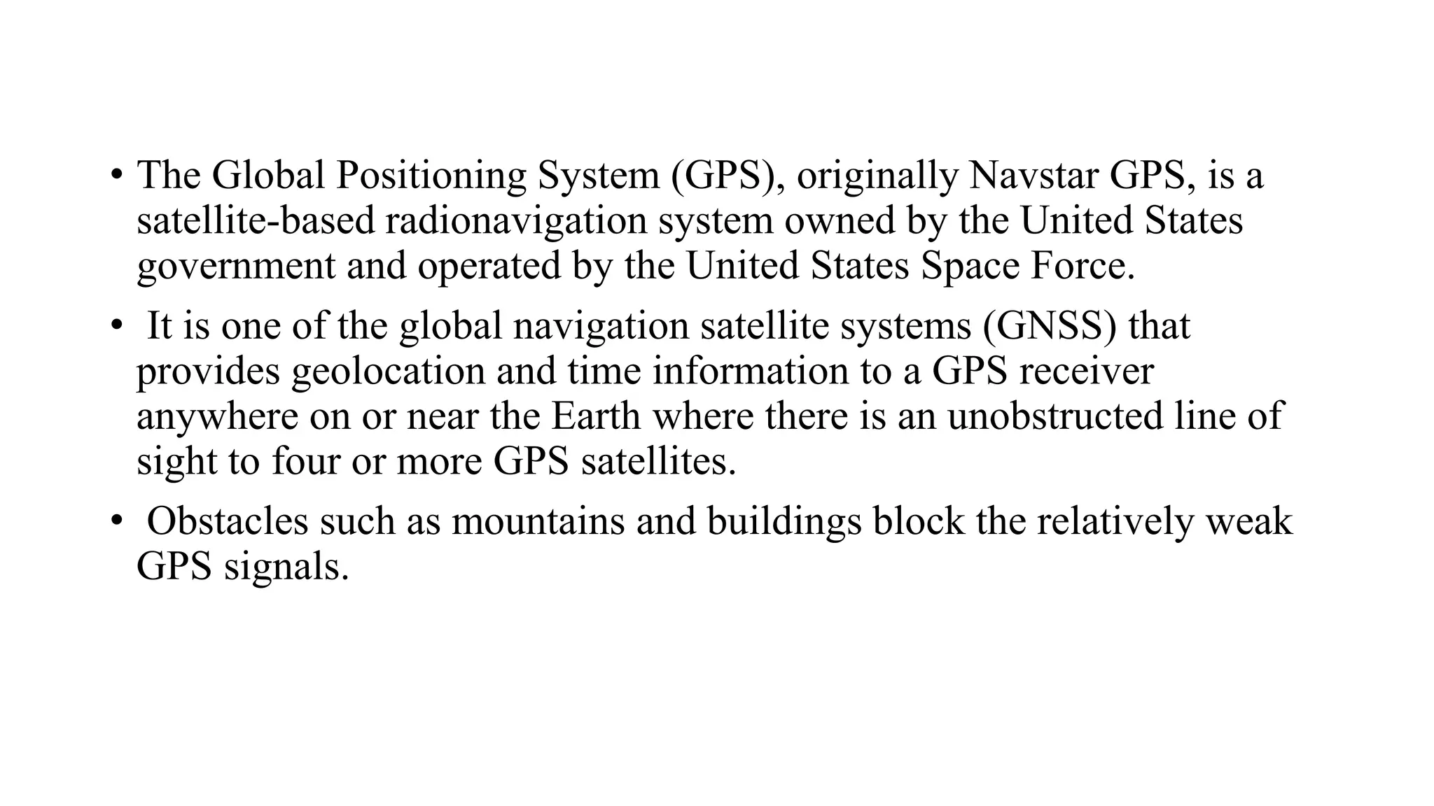 • The Global Positioning System (GPS), originally Navstar GPS, is a
satellite-based radionavigation system owned by the United States
government and operated by the United States Space Force.
• It is one of the global navigation satellite systems (GNSS) that
provides geolocation and time information to a GPS receiver
anywhere on or near the Earth where there is an unobstructed line of
sight to four or more GPS satellites.
• Obstacles such as mountains and buildings block the relatively weak
GPS signals.
 
