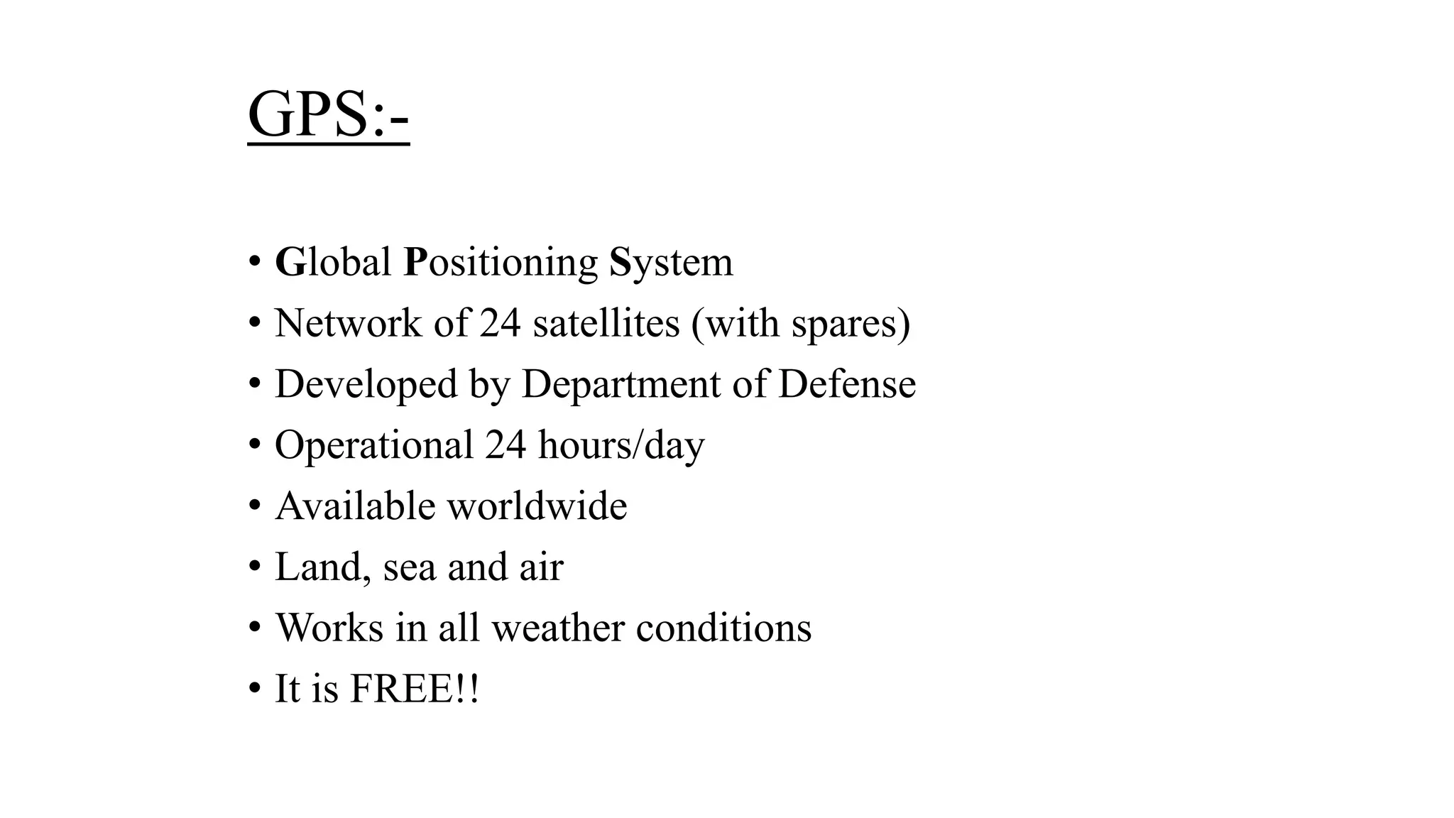 GPS:-
• Global Positioning System
• Network of 24 satellites (with spares)
• Developed by Department of Defense
• Operational 24 hours/day
• Available worldwide
• Land, sea and air
• Works in all weather conditions
• It is FREE!!
 
