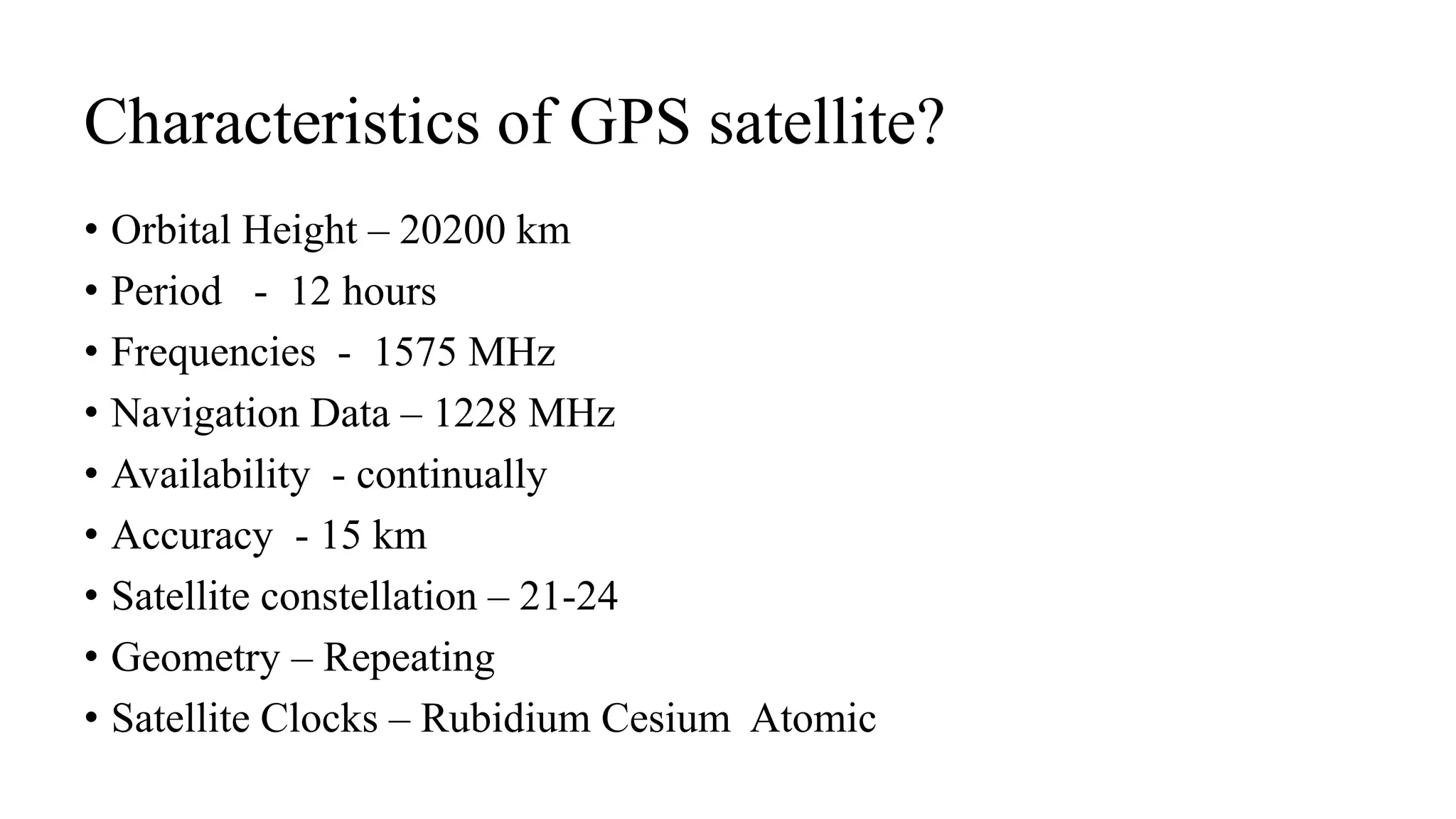 Characteristics of GPS satellite?
• Orbital Height – 20200 km
• Period - 12 hours
• Frequencies - 1575 MHz
• Navigation Data – 1228 MHz
• Availability - continually
• Accuracy - 15 km
• Satellite constellation – 21-24
• Geometry – Repeating
• Satellite Clocks – Rubidium Cesium Atomic
 
