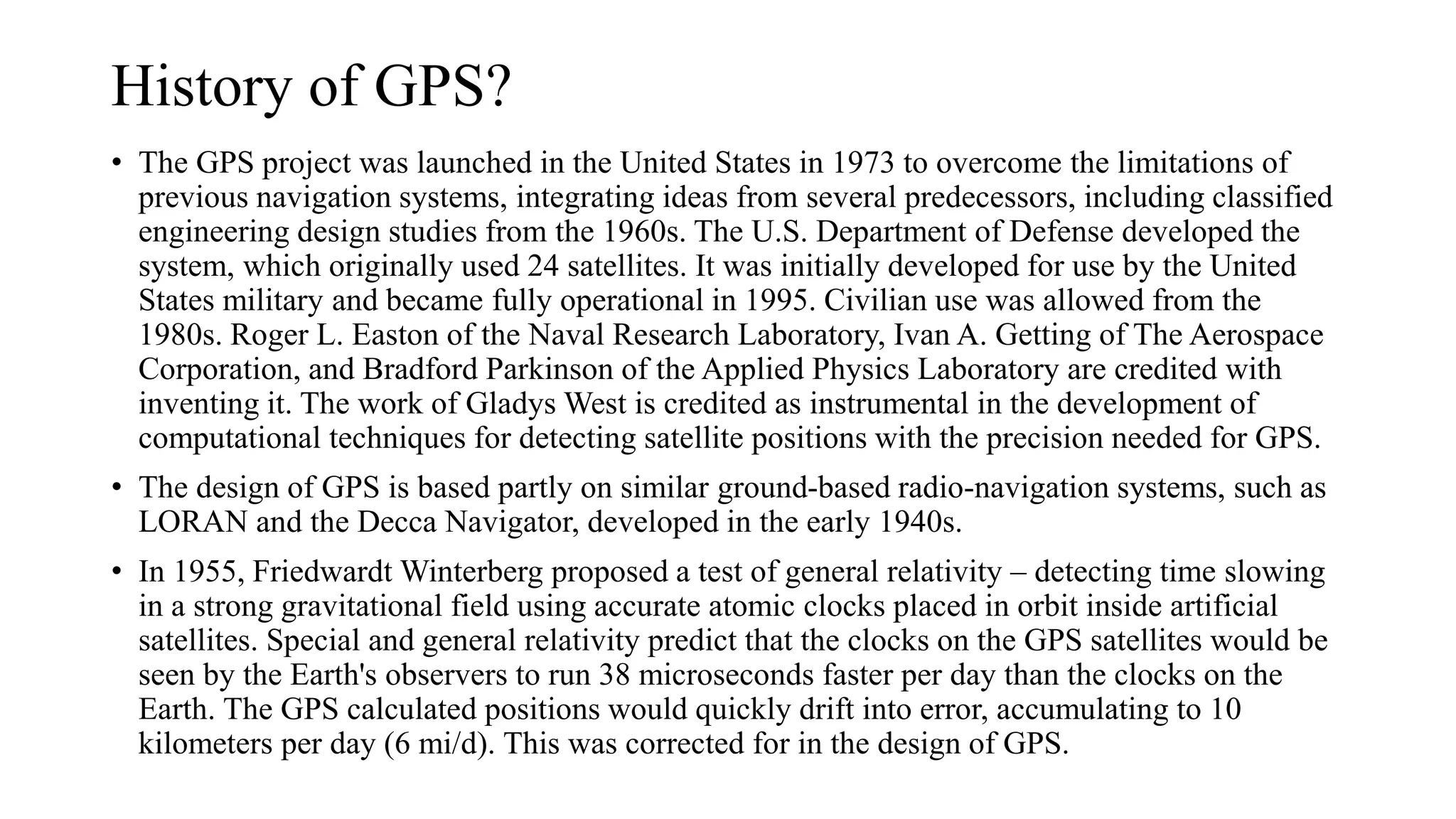 History of GPS?
• The GPS project was launched in the United States in 1973 to overcome the limitations of
previous navigation systems, integrating ideas from several predecessors, including classified
engineering design studies from the 1960s. The U.S. Department of Defense developed the
system, which originally used 24 satellites. It was initially developed for use by the United
States military and became fully operational in 1995. Civilian use was allowed from the
1980s. Roger L. Easton of the Naval Research Laboratory, Ivan A. Getting of The Aerospace
Corporation, and Bradford Parkinson of the Applied Physics Laboratory are credited with
inventing it. The work of Gladys West is credited as instrumental in the development of
computational techniques for detecting satellite positions with the precision needed for GPS.
• The design of GPS is based partly on similar ground-based radio-navigation systems, such as
LORAN and the Decca Navigator, developed in the early 1940s.
• In 1955, Friedwardt Winterberg proposed a test of general relativity – detecting time slowing
in a strong gravitational field using accurate atomic clocks placed in orbit inside artificial
satellites. Special and general relativity predict that the clocks on the GPS satellites would be
seen by the Earth's observers to run 38 microseconds faster per day than the clocks on the
Earth. The GPS calculated positions would quickly drift into error, accumulating to 10
kilometers per day (6 mi/d). This was corrected for in the design of GPS.
 