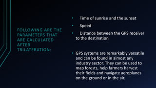 FOLLOWING ARE THE
PARAMETERS THAT
ARE CALCULATED
AFTER
TRILATERATION:
• Time of sunrise and the sunset
• Speed
• Distance between the GPS receiver
to the destination
• GPS systems are remarkably versatile
and can be found in almost any
industry sector. They can be used to
map forests, help farmers harvest
their fields and navigate aeroplanes
on the ground or in the air.
 