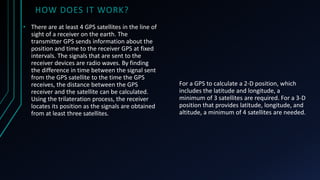 HOW DOES IT WORK?
For a GPS to calculate a 2-D position, which
includes the latitude and longitude, a
minimum of 3 satellites are required. For a 3-D
position that provides latitude, longitude, and
altitude, a minimum of 4 satellites are needed.
• There are at least 4 GPS satellites in the line of
sight of a receiver on the earth. The
transmitter GPS sends information about the
position and time to the receiver GPS at fixed
intervals. The signals that are sent to the
receiver devices are radio waves. By finding
the difference in time between the signal sent
from the GPS satellite to the time the GPS
receives, the distance between the GPS
receiver and the satellite can be calculated.
Using the trilateration process, the receiver
locates its position as the signals are obtained
from at least three satellites.
 