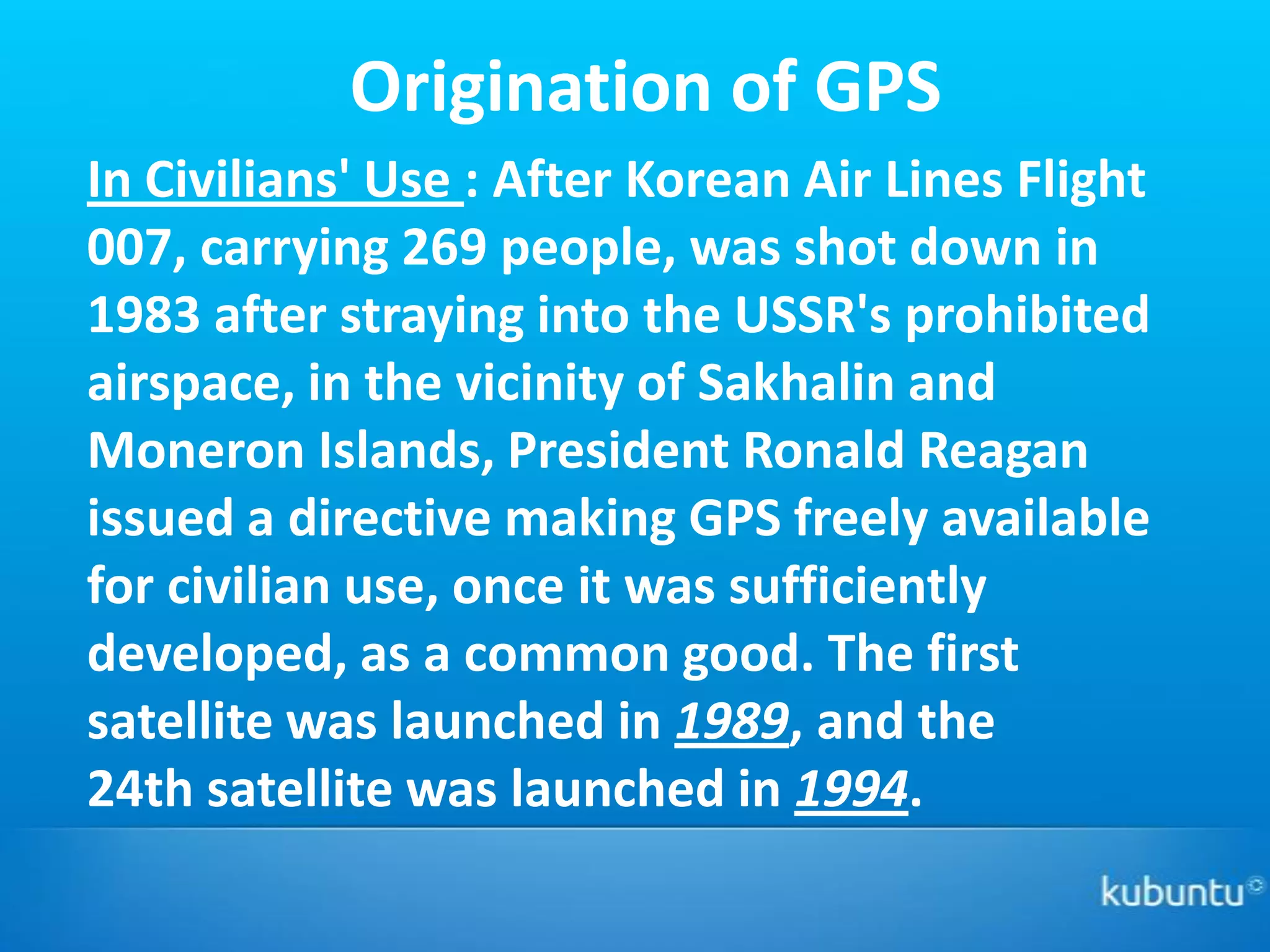 Origination of GPS
In Civilians' Use : After Korean Air Lines Flight
007, carrying 269 people, was shot down in
1983 after straying into the USSR's prohibited
airspace, in the vicinity of Sakhalin and
Moneron Islands, President Ronald Reagan
issued a directive making GPS freely available
for civilian use, once it was sufficiently
developed, as a common good. The first
satellite was launched in 1989, and the
24th satellite was launched in 1994.
 