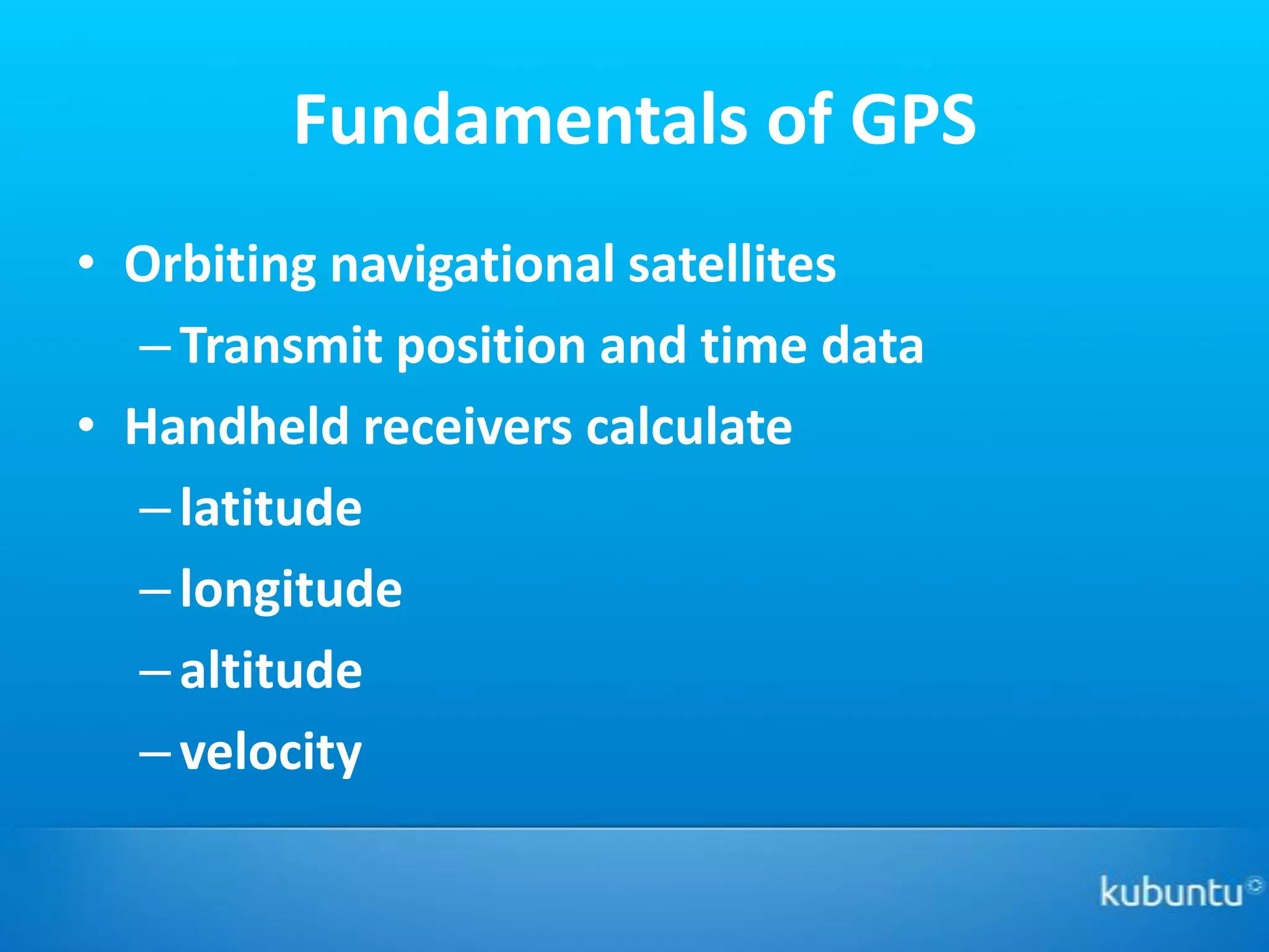 Fundamentals of GPS
• Orbiting navigational satellites
  – Transmit position and time data
• Handheld receivers calculate
  – latitude
  – longitude
  – altitude
  – velocity
 