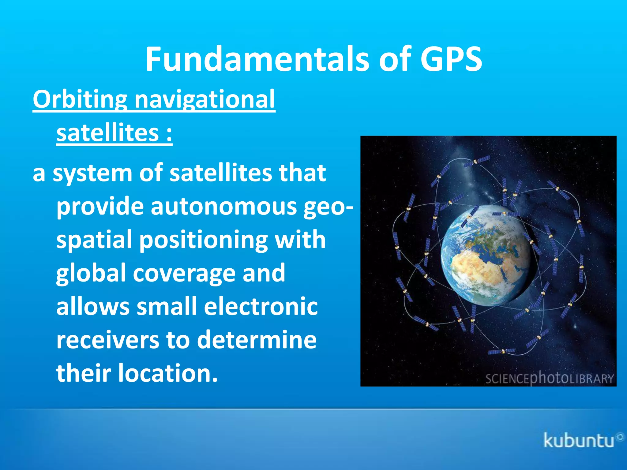 Fundamentals of GPS
Orbiting navigational
  satellites :
a system of satellites that
  provide autonomous geo-
  spatial positioning with
  global coverage and
  allows small electronic
  receivers to determine
  their location.
 