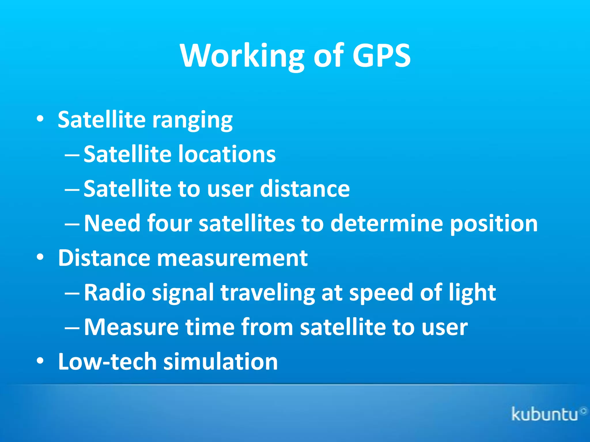 Working of GPS
• Satellite ranging
   – Satellite locations
   – Satellite to user distance
   – Need four satellites to determine position
• Distance measurement
   – Radio signal traveling at speed of light
   – Measure time from satellite to user
• Low-tech simulation
 