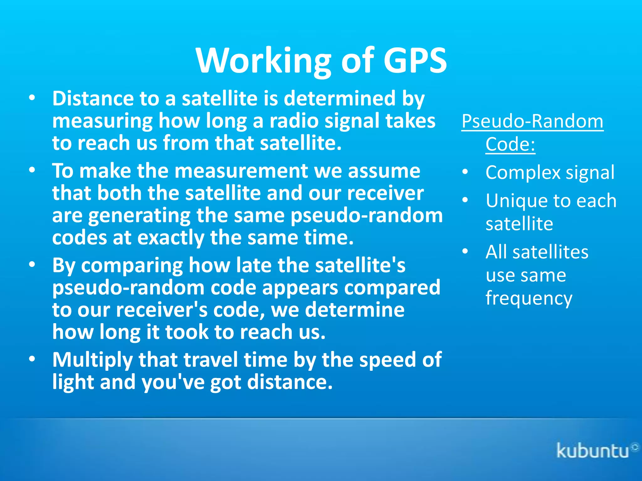 Working of GPS
• Distance to a satellite is determined by
  measuring how long a radio signal takes     Pseudo-Random
  to reach us from that satellite.              Code:
• To make the measurement we assume           • Complex signal
  that both the satellite and our receiver    • Unique to each
  are generating the same pseudo-random         satellite
  codes at exactly the same time.
                                              • All satellites
• By comparing how late the satellite's         use same
  pseudo-random code appears compared           frequency
  to our receiver's code, we determine
  how long it took to reach us.
• Multiply that travel time by the speed of
  light and you've got distance.
 