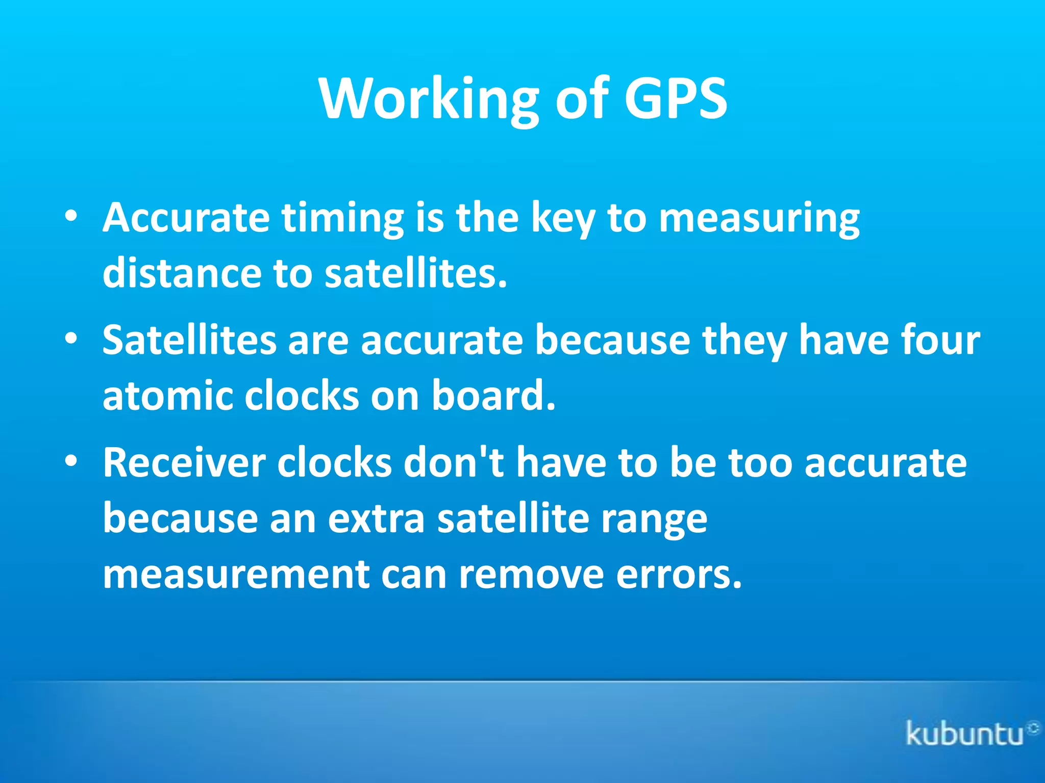 Working of GPS
• Accurate timing is the key to measuring
  distance to satellites.
• Satellites are accurate because they have four
  atomic clocks on board.
• Receiver clocks don't have to be too accurate
  because an extra satellite range
  measurement can remove errors.
 