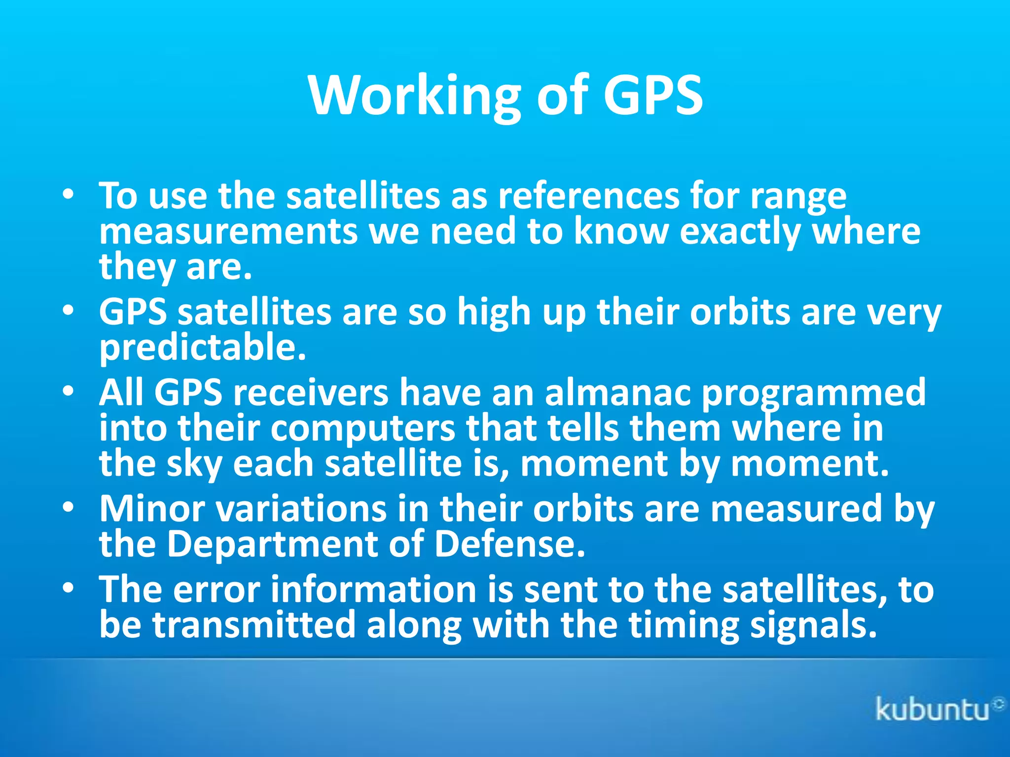 Working of GPS
• To use the satellites as references for range
  measurements we need to know exactly where
  they are.
• GPS satellites are so high up their orbits are very
  predictable.
• All GPS receivers have an almanac programmed
  into their computers that tells them where in
  the sky each satellite is, moment by moment.
• Minor variations in their orbits are measured by
  the Department of Defense.
• The error information is sent to the satellites, to
  be transmitted along with the timing signals.
 